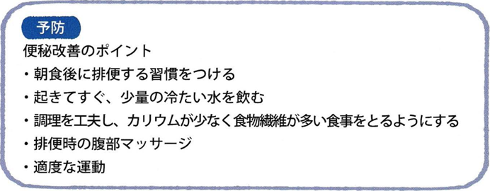 予防 便秘改善のポイント ・朝食後に排便する習慣をつける ・起きてすぐ、少量の冷たい水を飲む ・調理を工夫し、カリウムが少なく食物繊維が多い食事をとるようにする ・排便時の腹部マッサージ ・適度な運動