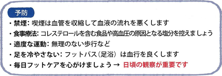 予防 ・禁煙：喫煙は血管を収縮して血液の流れを悪くします ・食事療法：コレステロールを含む食品や高血圧の原因となる塩分を控えましょう ・適度な運動：無理のない歩行など ・足を冷やさない：フットバス(足浴)は血行を良くします ・毎日フットケアを心がけましょう→日頃の観察が重要です